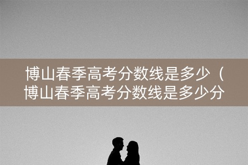 博山春季高考分数线是多少（博山春季高考分数线是多少分）
