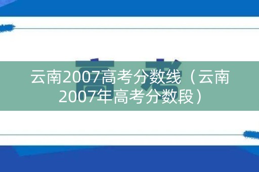 云南2007高考分数线（云南2007年高考分数段）