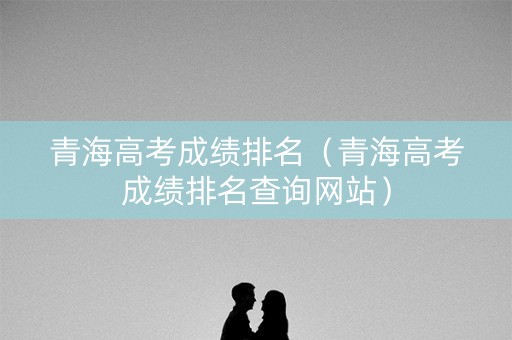 青海高考成绩排名（青海高考成绩排名查询网站）