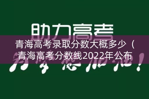 青海高考录取分数大概多少（青海高考分数线2022年公布）