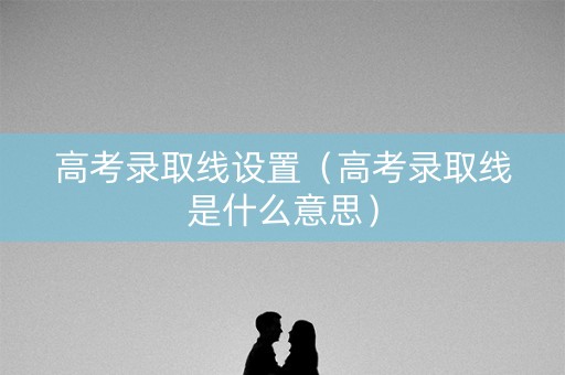 高考录取线设置（高考录取线是什么意思）