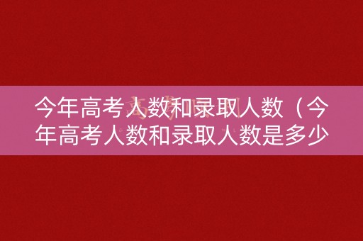 今年高考人数和录取人数（今年高考人数和录取人数是多少）