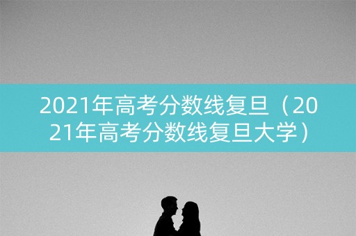 2021年高考分数线复旦（2021年高考分数线复旦大学）