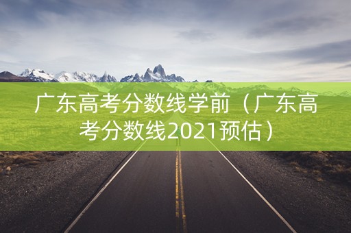 广东高考分数线学前（广东高考分数线2021预估）