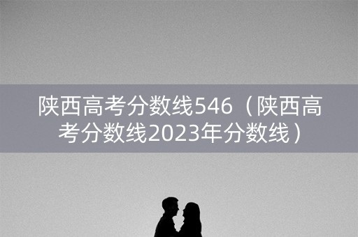 陕西高考分数线546（陕西高考分数线2023年分数线）