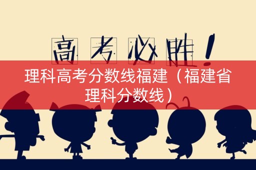 理科高考分数线福建(福建省理科分数线) 理科高考分数线福建(福建省理科分数线)