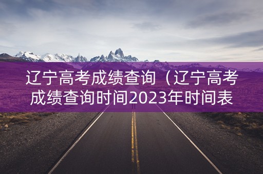 辽宁高考成绩查询(辽宁高考成绩查询时间2023年时间表格) 辽宁高考成绩查询(辽宁高考成绩查询时间2023年时间表格)