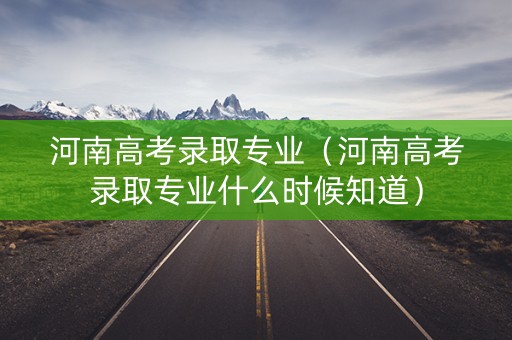 河南高考录取专业（河南高考录取专业什么时候知道）