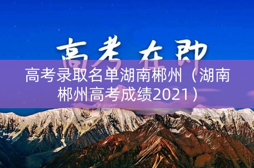 高考录取名单湖南郴州(湖南郴州高考成绩2021) 高考录取名单湖南郴州(湖南郴州高考成绩2021)