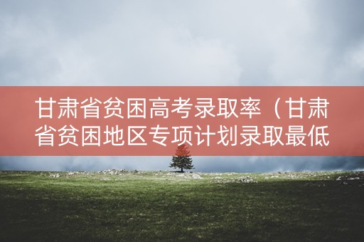 甘肃省贫困高考录取率(甘肃省贫困地区专项计划录取最低分数线) 甘肃省贫困高考录取率(甘肃省贫困地区专项计划录取最低分数线)