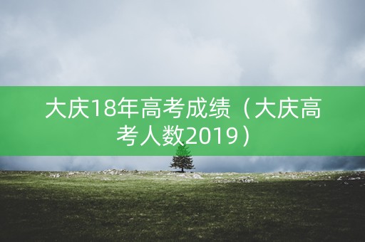 大庆18年高考成绩(大庆高考人数2019) 大庆18年高考成绩(大庆高考人数2019)
