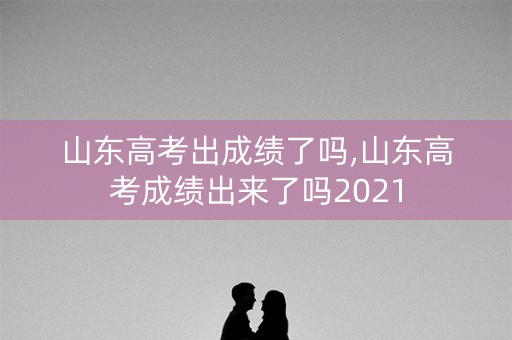 山东高考出成绩了吗,山东高考成绩出来了吗2021