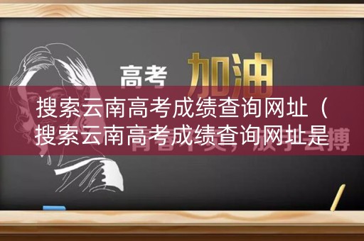 搜索云南高考成绩查询网址（搜索云南高考成绩查询网址是多少）