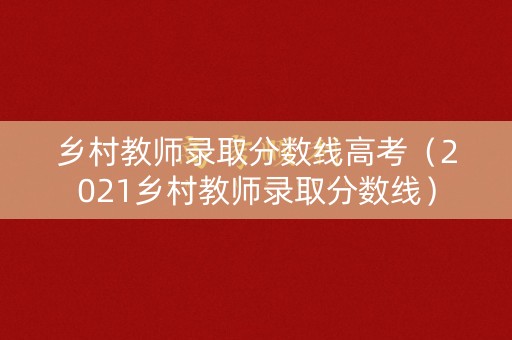 乡村教师录取分数线高考(2021乡村教师录取分数线) 乡村教师录取分数线高考(2021乡村教师录取分数线)