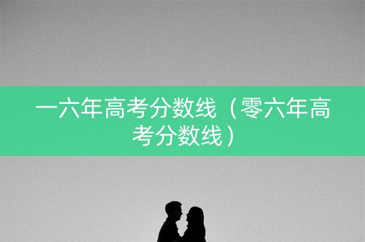 一六年高考分数线(零六年高考分数线) 一六年高考分数线(零六年高考分数线)