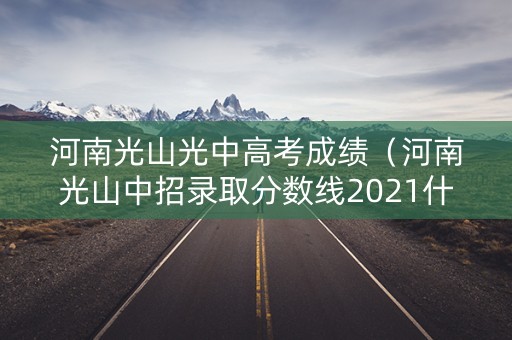河南光山光中高考成绩（河南光山中招录取分数线2021什么时候出来）