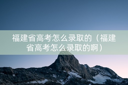 福建省高考怎么录取的（福建省高考怎么录取的啊）