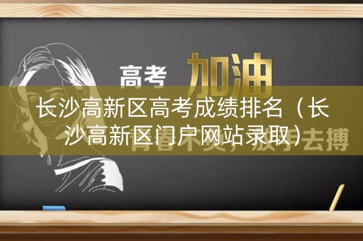 长沙高新区高考成绩排名（长沙高新区门户网站录取）