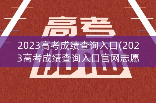2023高考成绩查询入口(2023高考成绩查询入口官网志愿)
