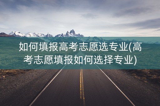 如何填报高考志愿选专业(高考志愿填报如何选择专业)