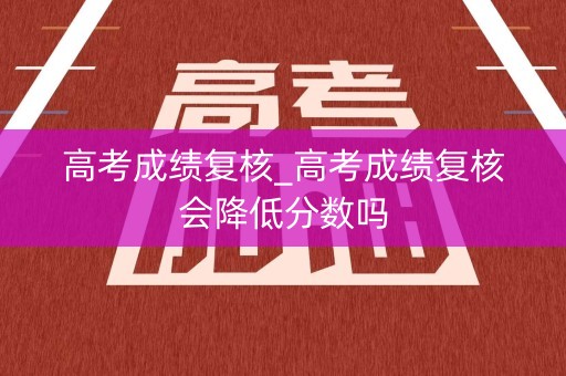高考成绩复核_高考成绩复核会降低分数吗