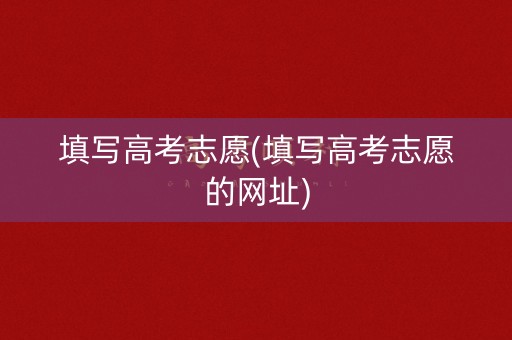 填写高考志愿(填写高考志愿的网址)