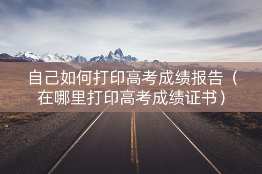 自己如何打印高考成绩报告(在哪里打印高考成绩证书) 自己如何打印高考成绩报告(在哪里打印高考成绩证书)