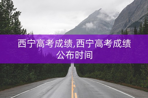 西宁高考成绩,西宁高考成绩公布时间