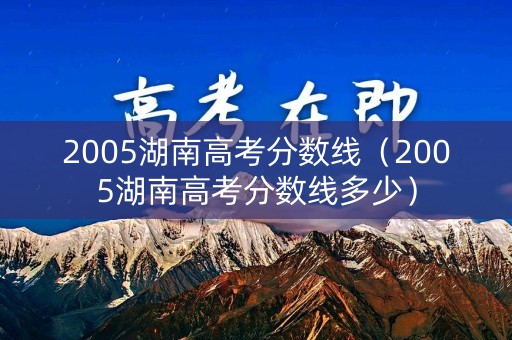 2005湖南高考分数线(2005湖南高考分数线多少) 2005湖南高考分数线(2005湖南高考分数线多少)