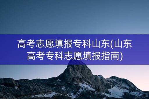 高考志愿填报专科山东(山东高考专科志愿填报指南)