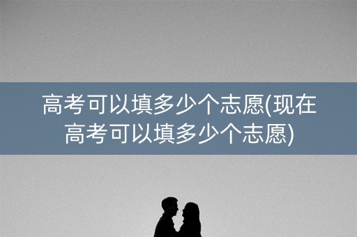 高考可以填多少个志愿(现在高考可以填多少个志愿)
