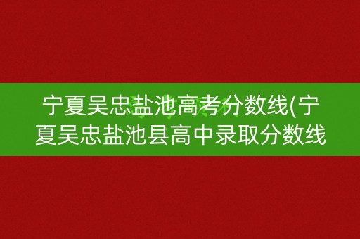 宁夏吴忠盐池高考分数线(宁夏吴忠盐池县高中录取分数线)