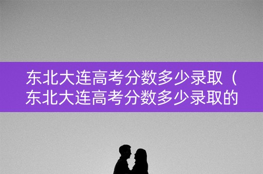 东北大连高考分数多少录取(东北大连高考分数多少录取的) 东北大连高考分数多少录取(东北大连高考分数多少录取的)