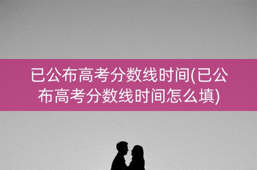 已公布高考分数线时间(已公布高考分数线时间怎么填)