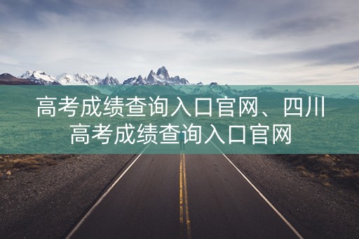 高考成绩查询入口官网、四川高考成绩查询入口官网