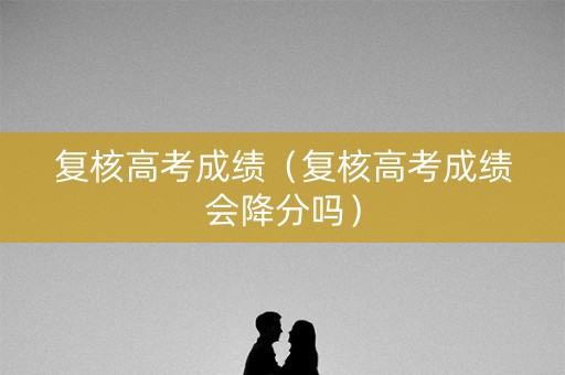 复核高考成绩(复核高考成绩会降分吗) 复核高考成绩(复核高考成绩会降分吗)