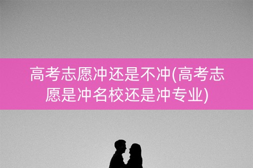 高考志愿冲还是不冲(高考志愿是冲名校还是冲专业)