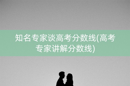 知名专家谈高考分数线(高考专家讲解分数线)