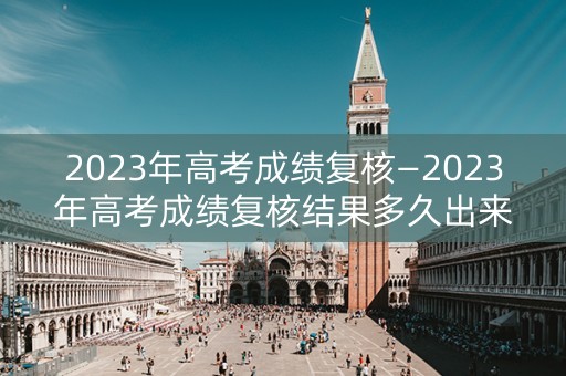 2023年高考成绩复核—2023年高考成绩复核结果多久出来