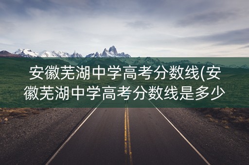 安徽芜湖中学高考分数线(安徽芜湖中学高考分数线是多少)