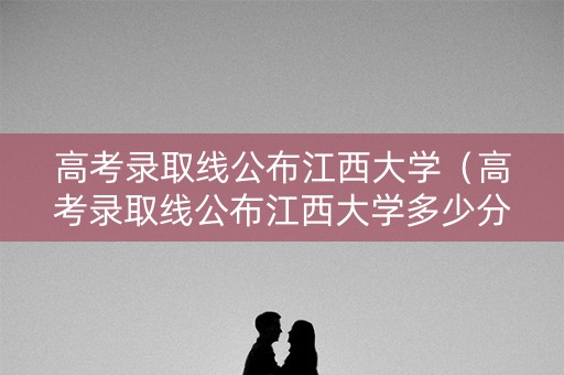 高考录取线公布江西大学（高考录取线公布江西大学多少分）
