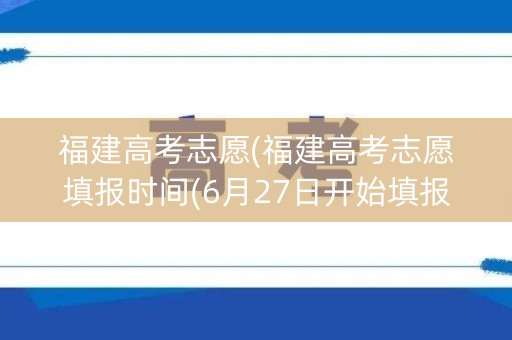 福建高考志愿(福建高考志愿填报时间(6月27日开始填报志愿))