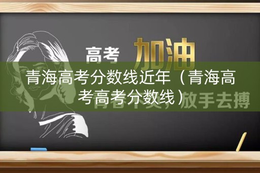 青海高考分数线近年（青海高考高考分数线）