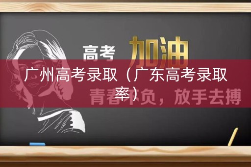 广州高考录取（广东高考录取率）