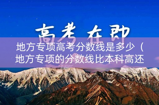 地方专项高考分数线是多少（地方专项的分数线比本科高还是低）