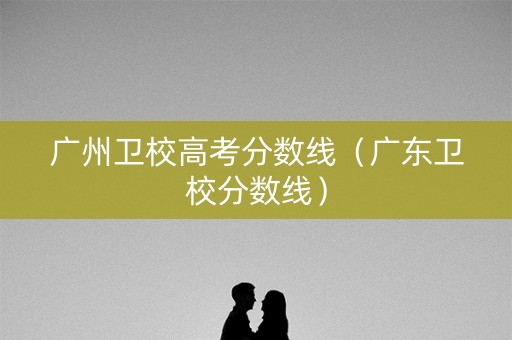 广州卫校高考分数线（广东卫校分数线）