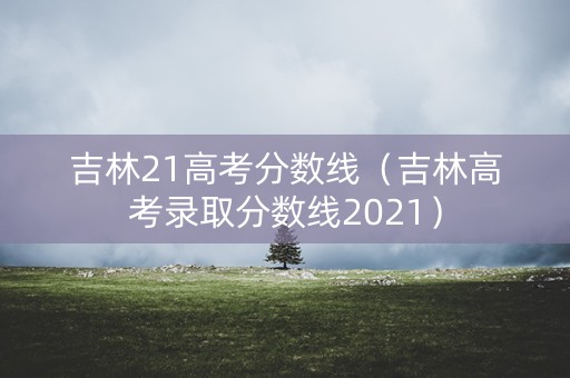 吉林21高考分数线（吉林高考录取分数线2021）