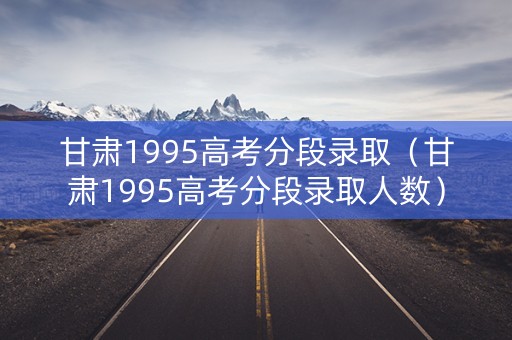 甘肃1995高考分段录取（甘肃1995高考分段录取人数）