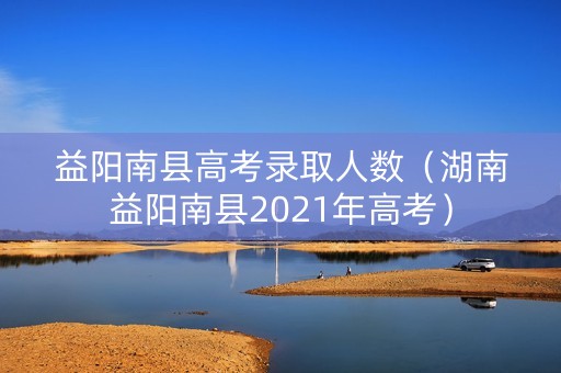 益阳南县高考录取人数（湖南益阳南县2021年高考）
