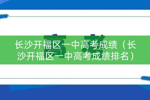 长沙开福区一中高考成绩（长沙开福区一中高考成绩排名）